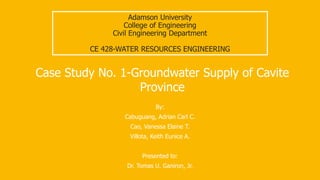 Adamson University
College of Engineering
Civil Engineering Department
CE 428-WATER RESOURCES ENGINEERING
By:
Cabuguang, Adrian Carl C.
Cao, Vanessa Elaine T.
Villota, Keith Eunice A.
Presented to:
Dr. Tomas U. Ganiron, Jr.
Case Study No. 1-Groundwater Supply of Cavite
Province
 