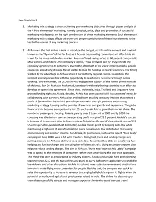 Case Study No 3

   1. Marketing mix strategy is about achieving your marketing objectives through proper analysis of
      the 4 Ps or elementsof marketing, namely : product, price, place and promotion. A successful
      marketing mix depends on the right combination of these marketing elements. Each elements of
      marketing mix strategy affects the other and proper combination of these four elements is the
      key to the success of any marketing process.

   2. AirAsia was the first airline in Asia to introduce the budget, no frills airline concept and is widely
      known as the Ryanairof the Far East as it focuses on providing convenient and affordable air
      travel for the mass middle-class market. AirAsia offered savings of up to 60 percent compared to
      MASs prices, and indeed , the companys tagline, Now everyone can fly truly reflects the
      companys promise to its customers. Due to the aftermath of the 2001 terrorist attacks, people
      concerned about long distance travel started to look for holidays in nearby countries. The timing
      worked to the advantage of AirAsia when it started to fly regional routes. In addition, the
      internet also helped AirAsia with the opportunity to reach more customers through online
      booking. Tony Fernandes, the CEO of AirAsia engaged the support of the former prime minister
      of Malaysia, Tun Dr. Mahathir Mohamad, to network with neighboring countries in an effort to
      develop an open-skies agreement . Since then, Indonesia, India, Thailand and Singapore have
      granted landing rights to AirAsia. Besides, AirAsia has been able to fulfill its customers needs by
      collaborating with partners. AirAsia has evolved from an ailing company into one that netted a
      profit of $14.4 million by its third year of operation with the right partners and a strong
      marketing strategy focusing on the promise of low fares and good brand experience. The global
      financial crisis became an opportunity for LCCs such as AirAsia to grow their market share. The
      number of passengers choosing AirAsia grew by over 21 percent in 2009 and by 2010 the
      company was able to turn over a core operating profit margin of 23.2 percent. AirAsias success
      is because of its constant drive to lower costs as AirAsia has the worlds lowest unit costs of 2.3
      US cents per ASK (Available Seat Kilometer). AirAsia makes profit by keeping costs low while
      maintaining a high rate of aircraft utilization, quick turnarounds, low distribution costs using
      online booking and ancillary income. For AirAsia, its promotions, such as the recent Free Seats
      campaign in June 2010, were a hit with travelers. Rising fuel prices and landing charges are
      putting pressure on AirAsias ability to keep costs low. To combat this, LCCs are employing fuel
      hedging and fuel surcharges and are using fuel-efficient aircrafts. Using secondary airports also
      helps to reduce landing charges. The aim of AirAsias Have You Flown AirAsia Lately campaign
      was to appeal to the emotions of consumers rather than simply using the low-price approach.
      This move was seen as encouraging by industry experts. AirAsia and JetStar have been working
      together since 2010 and the two airlines also plans to carry each others passengers stranded by
      breakdowns and other disruptions. AirAsia introduced new routes to never-served destinations
      in order to make flying more convenient for people. Besides that, the company was quick to
      seize the opportunity to increase its revenue by carrying belly-hold cargo on its flights when the
      potential for outbound agricultural produce was raised in India. The airline has also set up a
      team that successfully attracts and manages corporate clients who want low-cost travel.
 