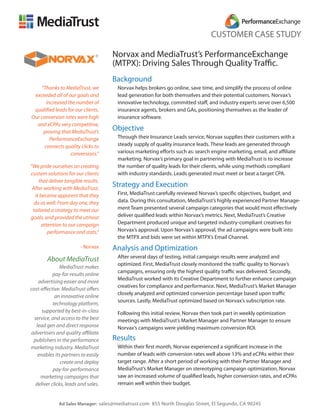 CUSTOMER CASE STUDY

                                      Norvax and MediaTrust’s PerformanceExchange
                                      (MTPX): Driving Sales Through Quality Traffic.
                                      Background
    “Thanks to MediaTrust, we          Norvax helps brokers go online, save time, and simplify the process of online
 exceeded all of our goals and         lead generation for both themselves and their potential customers. Norvax’s
       increased the number of         innovative technology, committed staff, and industry experts serve over 6,500
 qualified leads for our clients.      insurance agents, brokers and GAs, positioning themselves as the leader of
Our conversion rates were high         insurance software.
  and eCPAs very competitive,
     proving that MediaTrust’s
                                      Objective
         PerformanceExchange           Through their Insurance Leads service, Norvax supplies their customers with a
      connects quality clicks to       steady supply of quality insurance leads. These leads are generated through
                  conversions.”        various marketing efforts such as: search engine marketing, email, and affiliate
                                       marketing. Norvax’s primary goal in partnering with MediaTrust is to increase
“We pride ourselves on creating        the number of quality leads for their clients, while using methods compliant
custom solutions for our clients       with industry standards. Leads generated must meet or beat a target CPA.
     that deliver tangible results.
 After working with MediaTrust,
                                      Strategy and Execution
   it became apparent that they        First, MediaTrust carefully reviewed Norvax’s specific objectives, budget, and
  do as well. From day one, they       data. During this consultation, MediaTrust’s highly experienced Partner Manage-
 tailored a strategy to meet our       ment Team presented several campaign categories that would most effectively
goals, and provided the utmost         deliver qualified leads within Norvax’s metrics. Next, MediaTrust’s Creative
       attention to our campaign       Department produced unique and targeted industry-compliant creatives for
          performance and stats.”      Norvax’s approval. Upon Norvax’s approval, the ad campaigns were built into
                                       the MTPX and bids were set within MTPX’s Email Channel.
                         - Norvax     Analysis and Optimization
                                       After several days of testing, initial campaign results were analyzed and
        About MediaTrust
                                       optimized. First, MediaTrust closely monitored the traffic quality to Norvax’s
               MediaTrust makes
                                       campaigns, ensuring only the highest quality traffic was delivered. Secondly,
            pay-for-results online
                                       MediaTrust worked with its Creative Department to further enhance campaign
    advertising easier and more
                                       creatives for compliance and performance. Next, MediaTrust’s Market Manager
cost-effective. MediaTrust offers
                                       closely analyzed and optimized conversion percentage based upon traffic
             an innovative online
                                       sources. Lastly, MediaTrust optimized based on Norvax’s subscription rate.
            technology platform,
      supported by best-in-class       Following this initial review, Norvax then took part in weekly optimization
  service, and access to the best      meetings with MediaTrust’s Market Manager and Partner Manager to ensure
   lead gen and direct response        Norvax’s campaigns were yielding maximum conversion ROI.
advertisers and quality affiliate
 publishers in the performance        Results
marketing industry. MediaTrust         Within their first month, Norvax experienced a significant increase in the
    enables its partners to easily     number of leads with conversion rates well above 13% and eCPAs within their
                create and deploy      target range. After a short period of working with their Partner Manager and
            pay-for-performance        MediaTrust’s Market Manager on stereotyping campaign optimization, Norvax
     marketing campaigns that          saw an increased volume of qualified leads, higher conversion rates, and eCPAs
   deliver clicks, leads and sales.    remain well within their budget.


              Ad Sales Manager: sales@mediatrust.com 855 North Douglas Street, El Segundo, CA 90245
 