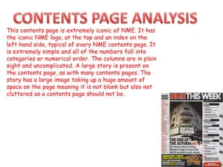 This contents page is extremely iconic of NME. It has
the iconic NME logo, at the top and an index on the
left hand side, typical of every NME contents page. It
is extremely simple and all of the numbers fall into
categories or numerical order. The columns are in plain
sight and uncomplicated. A large story is present on
the contents page, as with many contents pages. The
story has a large image taking up a huge amount of
space on the page meaning it is not blank but also not
cluttered as a contents page should not be.
 