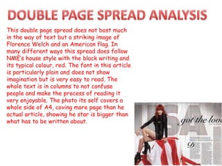 This double page spread does not bost much
in the way of text but a striking image of
Florence Welch and an American flag. In
many different ways this spread does follow
NME’s house style with the black writing and
its typical colour, red. The font in this article
is particularly plain and does not show
imagination but is very easy to read. The
whole text is in columns to not confuse
people and make the process of reading it
very enjoyable. The photo its self covers a
whole side of A4, coving more page than he
actual article, showing he star is bigger than
what has to be written about.
 