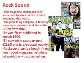 •This magazine champions rock
music and focuses on the artists
producing this music.
•The publishing company is freeway
press incorporated. And the editor
is Ben Patashnik.
•It was first published in
march 1999.
•It currently costs around
£3.60 and is produced weekly.
•Rocksound can be bough from
most good magazine retailers
ad available via subscription.
 