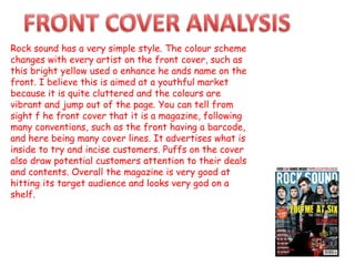 Rock sound has a very simple style. The colour scheme
changes with every artist on the front cover, such as
this bright yellow used o enhance he ands name on the
front. I believe this is aimed at a youthful market
because it is quite cluttered and the colours are
vibrant and jump out of the page. You can tell from
sight f he front cover that it is a magazine, following
many conventions, such as the front having a barcode,
and here being many cover lines. It advertises what is
inside to try and incise customers. Puffs on the cover
also draw potential customers attention to their deals
and contents. Overall the magazine is very good at
hitting its target audience and looks very god on a
shelf.
 