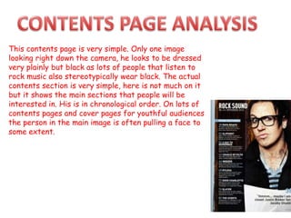 This contents page is very simple. Only one image
looking right down the camera, he looks to be dressed
very plainly but black as lots of people that listen to
rock music also stereotypically wear black. The actual
contents section is very simple, here is not much on it
but it shows the main sections that people will be
interested in. His is in chronological order. On lots of
contents pages and cover pages for youthful audiences
the person in the main image is often pulling a face to
some extent.
 