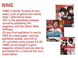 •NME is mainly focused on new
music. Lots of genres but mainly
indie / alternative music.
•IPC is the publishing company
currently publishing the
magazine, and the editor Mike
Williams.
•It was first published in march
1952 as a news paper, and was
published weekly, and still is.
•It currently costs around £2.40.
•NME can be bought in good
magazine retailers and can also be
purchased for a reduced fee via a
subscription.
 