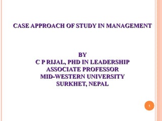 CASE APPROACH OF STUDY IN MANAGEMENTCASE APPROACH OF STUDY IN MANAGEMENT
BYBY
C P RIJAL, PHD IN LEADERSHIPC P RIJAL, PHD IN LEADERSHIP
ASSOCIATE PROFESSORASSOCIATE PROFESSOR
MID-WESTERN UNIVERSITYMID-WESTERN UNIVERSITY
SURKHET, NEPALSURKHET, NEPAL
1
 