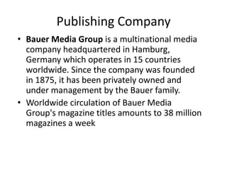 Publishing Company
• Bauer Media Group is a multinational media
  company headquartered in Hamburg,
  Germany which operates in 15 countries
  worldwide. Since the company was founded
  in 1875, it has been privately owned and
  under management by the Bauer family.
• Worldwide circulation of Bauer Media
  Group's magazine titles amounts to 38 million
  magazines a week
 