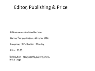 Editor, Publishing & Price



Editors name – Andrew Harrison

Date of first publication – October 1986

Frequency of Publication - Monthly

Price - £3.99

Distribution - Newsagents, supermarkets,
music shops
 