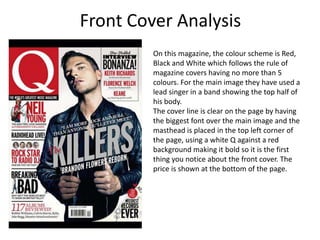 Front Cover Analysis
         On this magazine, the colour scheme is Red,
         Black and White which follows the rule of
         magazine covers having no more than 5
         colours. For the main image they have used a
         lead singer in a band showing the top half of
         his body.
         The cover line is clear on the page by having
         the biggest font over the main image and the
         masthead is placed in the top left corner of
         the page, using a white Q against a red
         background making it bold so it is the first
         thing you notice about the front cover. The
         price is shown at the bottom of the page.
 