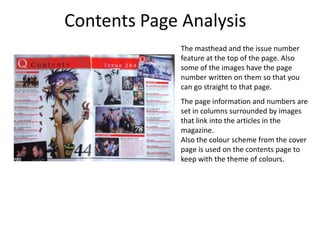 Contents Page Analysis
              The masthead and the issue number
              feature at the top of the page. Also
              some of the images have the page
              number written on them so that you
              can go straight to that page.
              The page information and numbers are
              set in columns surrounded by images
              that link into the articles in the
              magazine.
              Also the colour scheme from the cover
              page is used on the contents page to
              keep with the theme of colours.
 