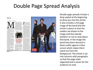 Double Page Spread Analysis
                  Double page spreads include a
                  drop capital at the beginning
                  to draw you into the article.
                  It also includes a full page
                  image of the band that the
                  article is about so that the
                  readers are drawn to the
                  image and then decide
                  whether or not to read about
                  that band. In the image the
                  band have been dressed in
                  black outfits against a blue
                  screen which makes them
                  stand out from the
                  background. The article is set
                  into columns with paragraphs
                  so that the page looks
                  organised and is easier for the
                  audience to read.
 