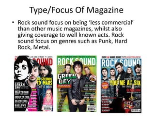 Type/Focus Of Magazine
• Rock sound focus on being ‘less commercial’
  than other music magazines, whilst also
  giving coverage to well known acts. Rock
  sound focus on genres such as Punk, Hard
  Rock, Metal.
 
