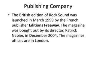 Publishing Company
• The British edition of Rock Sound was
  launched in March 1999 by the French
  publisher Editions Freeway. The magazine
  was bought out by its director, Patrick
  Napier, in December 2004. The magazines
  offices are in London.
 