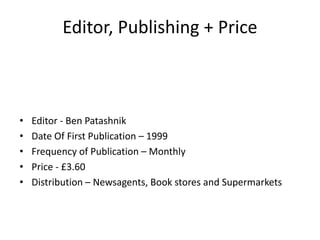 Editor, Publishing + Price



•   Editor - Ben Patashnik
•   Date Of First Publication – 1999
•   Frequency of Publication – Monthly
•   Price - £3.60
•   Distribution – Newsagents, Book stores and Supermarkets
 