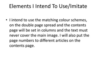 Elements I Intend To Use/Imitate

• I intend to use the matching colour schemes,
  on the double page spread and the contents
  page will be set in columns and the text must
  never cover the main image. I will also put the
  page numbers to different articles on the
  contents page.
 