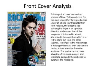Front Cover Analysis
           This magazine cover has a colour
           scheme of Blue, Yellow and grey. For
           the main image they have used a lead
           singer of a band to attract attention
           from readers, the singer is also
           pointing his finger in an upwards
           direction at the cover line of the
           magazine, this is used to attract
           attention to the cover line which is in
           red to stand out from the other
           taglines. The singer in the main image
           is making eye contact with the camera
           to also attract attention from the
           audience. The skyline on the cover
           advertises free music, posters and
           stickers to persuade the audience to
           purchase the magazine.
 