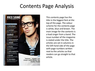 Contents Page Analysis
          This contents page has the
          title in the biggest font at the
          top of the page. The colour
          scheme for the contents page
          is white, blue and brown. The
          main image for the contents is
          a lead singer from a band. The
          issue number of the magazine
          is stated under the title. The
          articles are set in columns in
          the left hand side of the page
          with page numbers written
          next to the articles so that
          readers can go straight to that
          article.
 