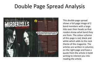 Double Page Spread Analysis

                  This double page spread
                  shows a full page image of 2
                  band members with a large
                  title over their heads so that
                  readers know what band they
                  are from. The colour scheme
                  of this page is red, black and
                  white which adds to the rock
                  theme of the magazine. The
                  articles are written in columns
                  on the right page and have a
                  quote from the article in bold
                  writing to interest you into
                  reading the article.
 
