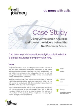 1800 159 116 sales@calljourney.com In the cloud
Call Journey’s conversation analytics solution helps
a global insurance company with NPS.
do more with calls
Preface
Contact centers have been recording conversations for decades as
part of either regulatory/compliance obligations or for future
reference for service related clarification. For many organisations, this
vast goldmine of rich data remains untapped as they rely on post call
surveys, team leader observations and the limited amount of calls
where QA professionals can review.
With the growth of big data utilisation and the pace of artificial
intelligence development the reality and opportunity to tap into this
rich source of unstructured data to drastically improve business
output has come at us with significant pace.
In our current environment, best practice organisations are tapping
into the huge volume of calls that happen every day to uncover
incredible insights as to what is occurring across the volumes of
conversations in their business. These insights are now proving an
asset in driving business performance.
Industry
Insurance
Employees
24.000
Challenge
Discovering the underlying
issues behind the NPS
www.calljourney.com sales@calljourney.com
 