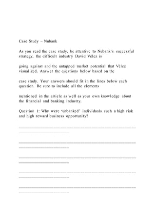 Case Study – Nubank
As you read the case study, be attentive to Nubank’s successful
strategy, the difficult industry David Vélez is
going against and the untapped market potential that Vélez
visualized. Answer the questions below based on the
case study. Your answers should fit in the lines below each
question. Be sure to include all the elements
mentioned in the article as well as your own knowledge about
the financial and banking industry.
Question 1: Why were ‘unbanked’ individuals such a high risk
and high reward business opportunity?
_____________________________________________________
_______________________
_____________________________________________________
_______________________
_____________________________________________________
_______________________
_____________________________________________________
_______________________
_____________________________________________________
_______________________
 
