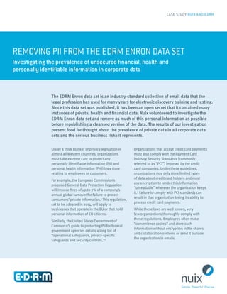 REMOVING PII FROM THE EDRM ENRON DATA SET
Investigating the prevalence of unsecured financial, health and
personally identifiable information in corporate data
CASE STUDY NUIX AND EDRM
The EDRM Enron data set is an industry-standard collection of email data that the
legal profession has used for many years for electronic discovery training and testing.
Since this data set was published, it has been an open secret that it contained many
instances of private, health and financial data. Nuix volunteered to investigate the
EDRM Enron data set and remove as much of this personal information as possible
before republishing a cleansed version of the data. The results of our investigation
present food for thought about the prevalence of private data in all corporate data
sets and the serious business risks it represents.
Under a thick blanket of privacy legislation in
almost all Western countries, organizations
must take extreme care to protect any
personally identifiable information (PII) and
personal health information (PHI) they store
relating to employees or customers.
For example, the European Commission’s
proposed General Data Protection Regulation
will impose fines of up to 2% of a company’s
annual global turnover for failure to protect
consumers’ private information.1
This regulation,
set to be adopted in 2014, will apply to
businesses that operate in the EU or that hold
personal information of EU citizens.
Similarly, the United States Department of
Commerce’s guide to protecting PII for federal
government agencies details a long list of
“operational safeguards, privacy-specific
safeguards and security controls.”2
Organizations that accept credit card payments
must also comply with the Payment Card
Industry Security Standards (commonly
referred to as “PCI”) imposed by the credit
card companies. Under these guidelines,
organizations may only store limited types
of data about credit card holders and must
use encryption to render this information
“unreadable” wherever the organization keeps
it.3
Failure to comply with PCI standards can
result in that organization losing its ability to
process credit card payments.
While these laws are well known, very
few organizations thoroughly comply with
these regulations. Employees often make
“convenience copies” and store such
information without encryption in file shares
and collaboration systems or send it outside
the organization in emails.
 