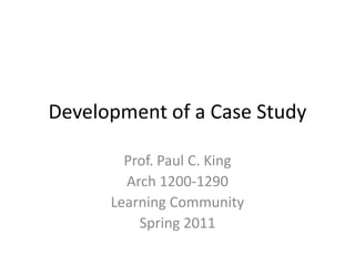 Development of a Case Study Prof. Paul C. King Arch 1200-1290 Learning Community Spring 2011 