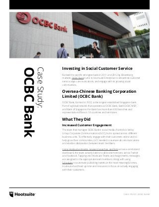 CASE STUDY: OCBC BANK
CaseStudy:
OCBCBank
Investing in Social Customer Service
Ranked the world’s strongest bank in 2011 and 2012 by Bloomberg
markets, OCBC Bank turns to Hootsuite Enterprise to streamline customer
service, align communications, and engage with its growing social
communities.
Oversea-Chinese Banking Corporation
Limited (OCBC Bank)
OCBC Bank, formed in 1932, is the longest established Singapore bank.
Part of a global network that operates as OCBC Bank, Bank OCBC NISP,
and Bank of Singapore, the Bank has more than 630 branches and
representative offices in 18 countries and territories.
What They Did
Increased Customer Engagement
The team that manages OCBC Bank’s social media channels is led by
Group Corporate Communications (GCC), but is spread across different
business units. To effectively engage with their customers online and to
help grow their communities, GCC needed to oversee all communications
and enable collaboration between team members.
Using Hootsuite streams, keyword searches, and lists across a centralized
dashboard, the team actively listens to all brand mentions across Twitter
and Facebook. Tapping into Hootsuite Teams and Assignments, messages
are assigned to the appropriate team members. Along with using
Scheduler to automate publishing tweets at the most meaningful times,
Hootsuite has freed up time and resources to focus on actively engaging
with their customers.
 