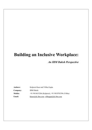 Building an Inclusive Workplace:
                                 An IBM Daksh Perspective




Authors:   Kulpreet Kaur and Vibha Gupta
Company:   IBM Daksh
Mobile:    +91 9818633266 (Kulpreet), +91 9810703396 (Vibha)
Email:     kkaur@dc.ibm.com, vibhagup@dc.ibm.com
 