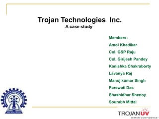 Trojan Technologies  Inc. A case study Members- Amol Khadikar Col. GSP Raju Col. Girijesh Pandey Kanishka Chakraborty Lavanya Raj Manoj kumar Singh Parswati Das Shashidhar Shenoy Sourabh Mittal 