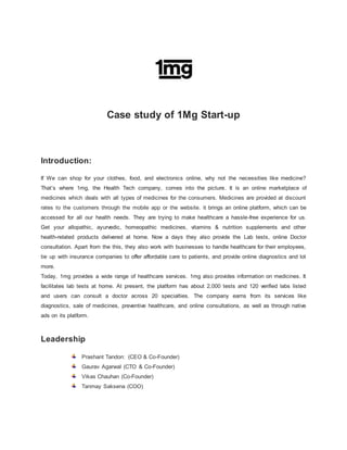 Case study of 1Mg Start-up
Introduction:
If We can shop for your clothes, food, and electronics online, why not the necessities like medicine?
That’s where 1mg, the Health Tech company, comes into the picture. It is an online marketplace of
medicines which deals with all types of medicines for the consumers. Medicines are provided at discount
rates to the customers through the mobile app or the website. it brings an online platform, which can be
accessed for all our health needs. They are trying to make healthcare a hassle-free experience for us.
Get your allopathic, ayurvedic, homeopathic medicines, vitamins & nutrition supplements and other
health-related products delivered at home. Now a days they also provide the Lab tests, online Doctor
consultation. Apart from the this, they also work with businesses to handle healthcare for their employees,
tie up with insurance companies to offer affordable care to patients, and provide online diagnostics and lot
more.
Today, 1mg provides a wide range of healthcare services. 1mg also provides information on medicines. It
facilitates lab tests at home. At present, the platform has about 2,000 tests and 120 verified labs listed
and users can consult a doctor across 20 specialties. The company earns from its services like
diagnostics, sale of medicines, preventive healthcare, and online consultations, as well as through native
ads on its platform.
Leadership
Prashant Tandon: (CEO & Co-Founder)
Gaurav Agarwal (CTO & Co-Founder)
Vikas Chauhan (Co-Founder)
Tanmay Saksena (COO)
 