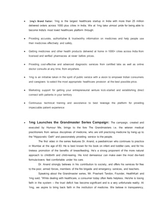  1mg's Brand Factor: 1mg is the largest healthcare startup in India with more than 25 million
delivered orders across 1000 plus cities in India. We at 1mg take utmost pride for being able to
become India's most loved healthcare platform through:
 Providing accurate, authoritative & trustworthy information on medicines and help people use
their medicines effectively and safely.
 Getting medicines and other health products delivered at home in 1000+ cities across India from
licensed and verified pharmacies at never before prices.
 Providing cost-effective and advanced diagnostic services from certified labs as well as online
doctor consults at any time, from anywhere.
 1mg is an initiative taken in the spirit of public service with a vision to empower Indian consumers
and caregivers to select the most appropriate healthcare provision at the best possible price.
 Marketing support for getting your entrepreneurial venture kick-started and establishing direct
connect with patients in your territory
 Continuous technical training and assistance to best leverage the platform for providing
impeccable patient experience
 1mg Launches the Grandmaster Series Campaign: The campaign, created and
executed by Humour Me, brings to the fore The Grandmasters i.e. the veteran medical
practitioners from various disciplines of medicine, who are still practicing medicine by living up to
the “Hippocratic Oath” and passionately providing service to the people.
The first video in the series features Dr. Anand, a paediatrician who continues to practice
in Mumbai at the age of 83. He is best known for his book on infant and toddler care, and for his
tireless promotion of the benefits of breastfeeding. He’s a strong proponent of the more natural
approach to childbirth and child-rearing. His kind demeanour can make even the most die-hard
formula-lovers feel comfortable under his care.
Dr. Anand strongly believes in his contribution to society, and offers his services for free
to the poor, armed forces, members of the fire brigade and emergency services, and teachers.
Speaking about the Grandmaster series, Mr. Prashant Tandon, Founder, HealthKart and
1mg said, “While dealing with healthcare, a consumer today often feels helpless. He/she is losing
faith in the system – the trust deficit has become significant and is a very unfortunate reality. At
1mg, we aspire to bring back faith in the institution of medicine. We believe in transparency,
 