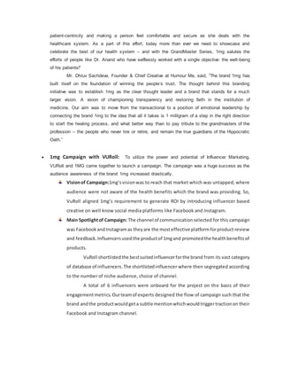 patient-centricity and making a person feel comfortable and secure as she deals with the
healthcare system. As a part of this effort, today more than ever we need to showcase and
celebrate the best of our health system – and with the GrandMaster Series, 1mg salutes the
efforts of people like Dr. Anand who have selflessly worked with a single objective: the well-being
of his patients!”
Mr. Dhruv Sachdeva, Founder & Chief Creative at Humour Me, said, “The brand 1mg has
built itself on the foundation of winning the people’s trust. The thought behind this branding
initiative was to establish 1mg as the clear thought leader and a brand that stands for a much
larger vision. A vision of championing transparency and restoring faith in the institution of
medicine. Our aim was to move from the transactional to a position of emotional leadership by
connecting the brand 1mg to the idea that all it takes is 1 milligram of a step in the right direction
to start the healing process, and what better way than to pay tribute to the grandmasters of the
profession – the people who never tire or retire, and remain the true guardians of the Hippocratic
Oath.”
 1mg Campaign with VURoll: To utilize the power and potential of Influencer Marketing,
VURoll and 1MG came together to launch a campaign. The campaign was a huge success as the
audience awareness of the brand 1mg increased drastically.
Visionof Campaign:1mg’svisionwas to reach that market which was untapped, where
audience were not aware of the health benefits which the brand was providing. So,
VuRoll aligned 1mg’s requirement to generate ROI by introducing influencer based
creative on well know social media platforms like Facebook and Instagram.
Main Spotlightof Campaign: The channel of communicationselected for this campaign
was FacebookandInstagramas theyare the mosteffective platformforproduct review
and feedback.Influencersusedthe productof 1mgand promotedthe healthbenefitsof
products.
VuRoll shortlistedthe bestsuitedinfluencerforthe brand from its vast category
of database of influencers.The shortlistedinfluencer where then segregated according
to the number of niche audience, choice of channel.
A total of 6 influencers were onboard for the project on the basis of their
engagementmetrics.Ourteamof experts designed the flow of campaign such that the
brand andthe productwouldgeta subtle mentionwhichwouldtriggertractionon their
Facebook and Instagram channel.
 