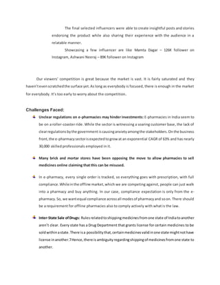 The final selected influencers were able to create insightful posts and stories
endorsing the product while also sharing their experience with the audience in a
relatable manner.
Showcasing a few influencer are like Mamta Dagar – 126K follower on
Instagram, Ashwani Neeraj – 89K follower on Instagram
Our viewers’ competition is great because the market is vast. It is fairly saturated and they
haven’tevenscratchedthe surface yet.As long as everybody is focused, there is enough in the market
for everybody. It’s too early to worry about the competition.
Challenges Faced:
Unclear regulations on e-pharmacies may hinder investments: E-pharmacies in India seem to
be on a roller-coaster ride. While the sector is witnessing a soaring customer base, the lack of
clearregulationsbythe government iscausinganxietyamongthe stakeholders.Onthe business
front,the e-pharmacy sectorisexpectedtogrow at an exponential CAGR of 63% and has nearly
30,000 skilled professionals employed in it.
Many brick and mortar stores have been opposing the move to allow pharmacies to sell
medicines online claiming that this can be misused.
In e-pharmacy, every single order is tracked, so everything goes with prescription, with full
compliance.Whileinthe offline market,which we are competing against, people can just walk
into a pharmacy and buy anything. In our case, compliance expectation is only from the e-
pharmacy.So, we wantequal compliance acrossall modesof pharmacyand soon. There should
be a requirement for offline pharmacies also to comply actively with what is the law.
Inter-State Sale ofDrugs: Rulesrelatedtoshippingmedicinesfromone state of Indiatoanother
aren’t clear. Every state has a Drug Department that grants license for certain medicines to be
soldwithinastate.There isa possibilitythat,certainmedicinesvalidinone state mightnothave
license inanother.7Hence,there is ambiguityregardingshippingof medicinesfromone state to
another.
 