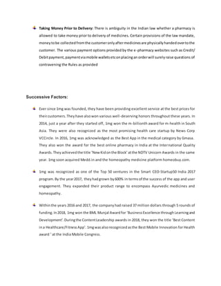 Taking Money Prior to Delivery: There is ambiguity in the Indian law whether a pharmacy is
allowed to take money prior to delivery of medicines. Certain provisions of the law mandate,
moneytobe collectedfromthe customeronlyaftermedicinesare physicallyhandedovertothe
customer. The various payment options provided by the e-pharmacy websites such as Credit/
Debitpayment,paymentviamobile walletsetconplacingan orderwill surelyraise questions of
contravening the Rules as provided
Successive Factors:
Ever since 1mg was founded, they have been providing excellent service at the best prices for
theircustomers.Theyhave alsowon various well-deserving honors throughout these years. In
2014, just a year after they started off, 1mg won the m-billionth award for m-health in South
Asia. They were also recognized as the most promising health care startup by News Corp
VCCircle. In 2016, 1mg was acknowledged as the Best App in the medical category by Gmasa.
They also won the award for the best online pharmacy in India at the International Quality
Awards.Theyachievedthe title ‘New Kidonthe Block’atthe NDTV Unicorn Awards in the same
year. 1mg soon acquired Medd.in and the homeopathy medicine platform homeobuy.com.
1mg was recognized as one of the Top 50 ventures in the Smart CEO-Startup50 India 2017
program.By the year2017, theyhadgrown by600% in termsof the success of the app and user
engagement. They expanded their product range to encompass Ayurvedic medicines and
homeopathy.
Withinthe years 2016 and 2017, the companyhad raised 37 million dollars through 5 rounds of
funding.In2018, 1mg won the BML Munjal Awardfor ‘BusinessExcellence throughLearningand
Development’.Duringthe ContentLeadership awards in 2018, they won the title ‘Best Content
ina Healthcare/FitnessApp’.1mgwasalsorecognizedasthe Best Mobile Innovation for Health
award ‘ at the India Mobile Congress.
 