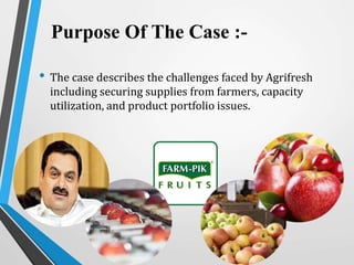 Purpose Of The Case :-
• The case describes the challenges faced by Agrifresh
including securing supplies from farmers, capacity
utilization, and product portfolio issues.
 