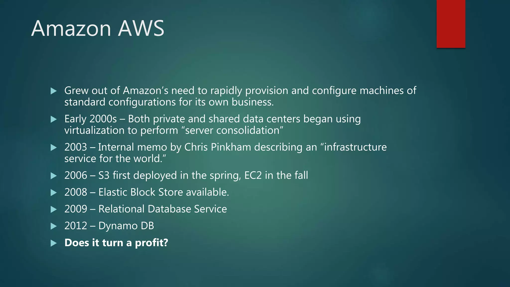 Amazon AWS
 Grew out of Amazon’s need to rapidly provision and configure machines of
standard configurations for its own business.
 Early 2000s – Both private and shared data centers began using
virtualization to perform “server consolidation”
 2003 – Internal memo by Chris Pinkham describing an “infrastructure
service for the world.”
 2006 – S3 first deployed in the spring, EC2 in the fall
 2008 – Elastic Block Store available.
 2009 – Relational Database Service
 2012 – Dynamo DB
 Does it turn a profit?
 