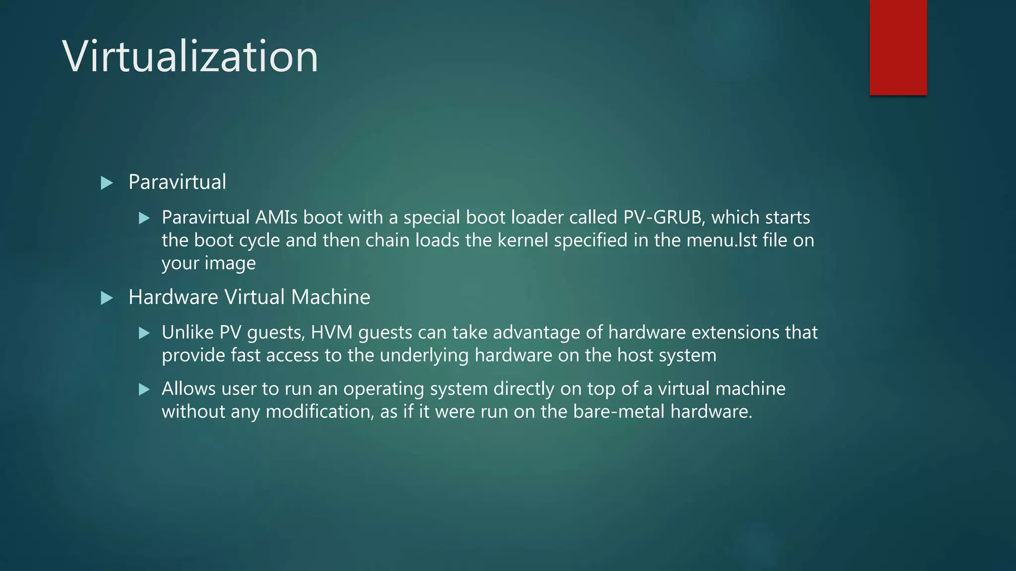 Virtualization
 Paravirtual
 Paravirtual AMIs boot with a special boot loader called PV-GRUB, which starts
the boot cycle and then chain loads the kernel specified in the menu.lst file on
your image
 Hardware Virtual Machine
 Unlike PV guests, HVM guests can take advantage of hardware extensions that
provide fast access to the underlying hardware on the host system
 Allows user to run an operating system directly on top of a virtual machine
without any modification, as if it were run on the bare-metal hardware.
 