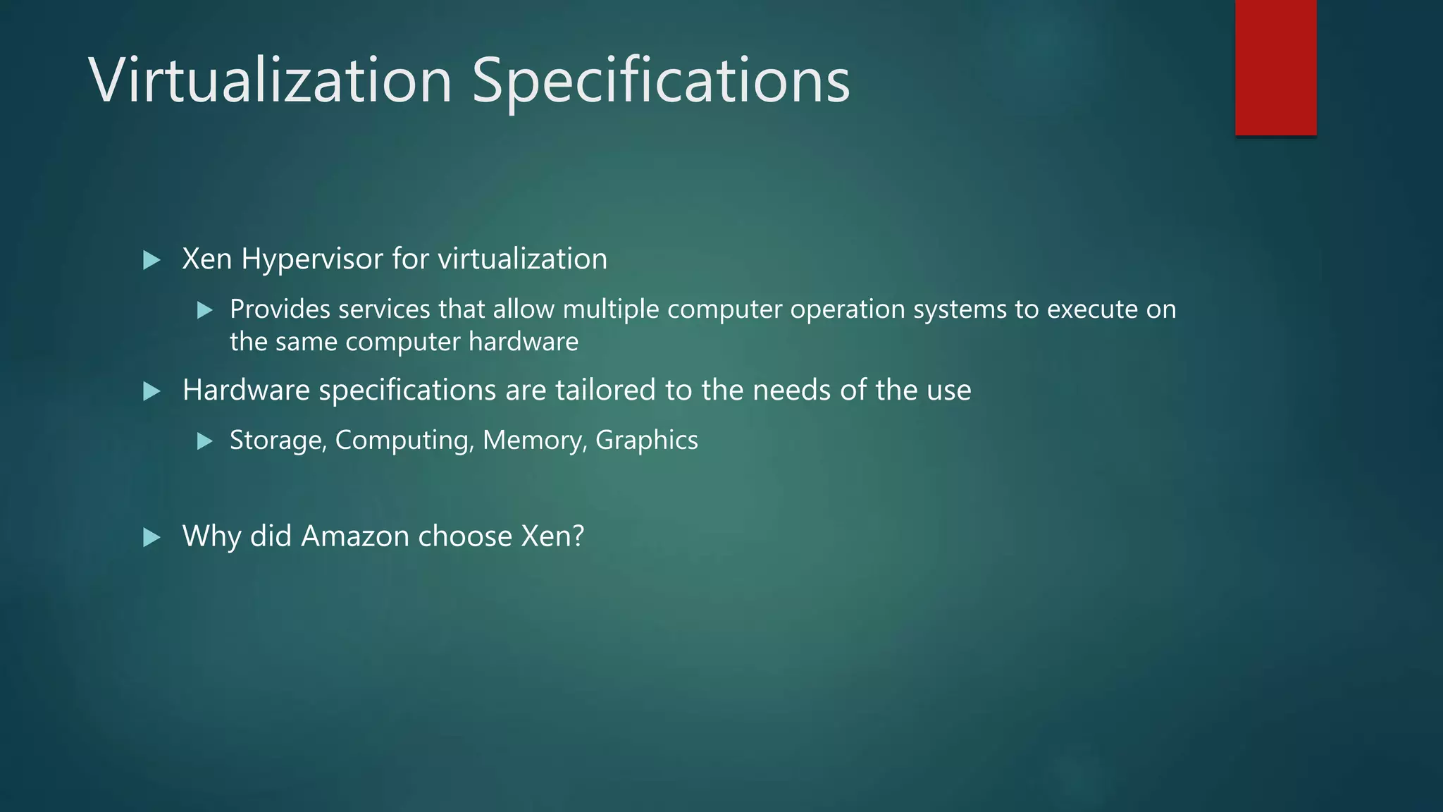Virtualization Specifications
 Xen Hypervisor for virtualization
 Provides services that allow multiple computer operation systems to execute on
the same computer hardware
 Hardware specifications are tailored to the needs of the use
 Storage, Computing, Memory, Graphics
 Why did Amazon choose Xen?
 