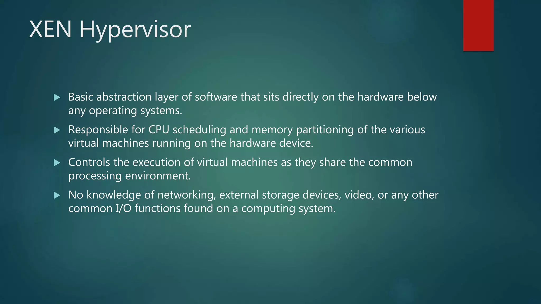 XEN Hypervisor
 Basic abstraction layer of software that sits directly on the hardware below
any operating systems.
 Responsible for CPU scheduling and memory partitioning of the various
virtual machines running on the hardware device.
 Controls the execution of virtual machines as they share the common
processing environment.
 No knowledge of networking, external storage devices, video, or any other
common I/O functions found on a computing system.
 