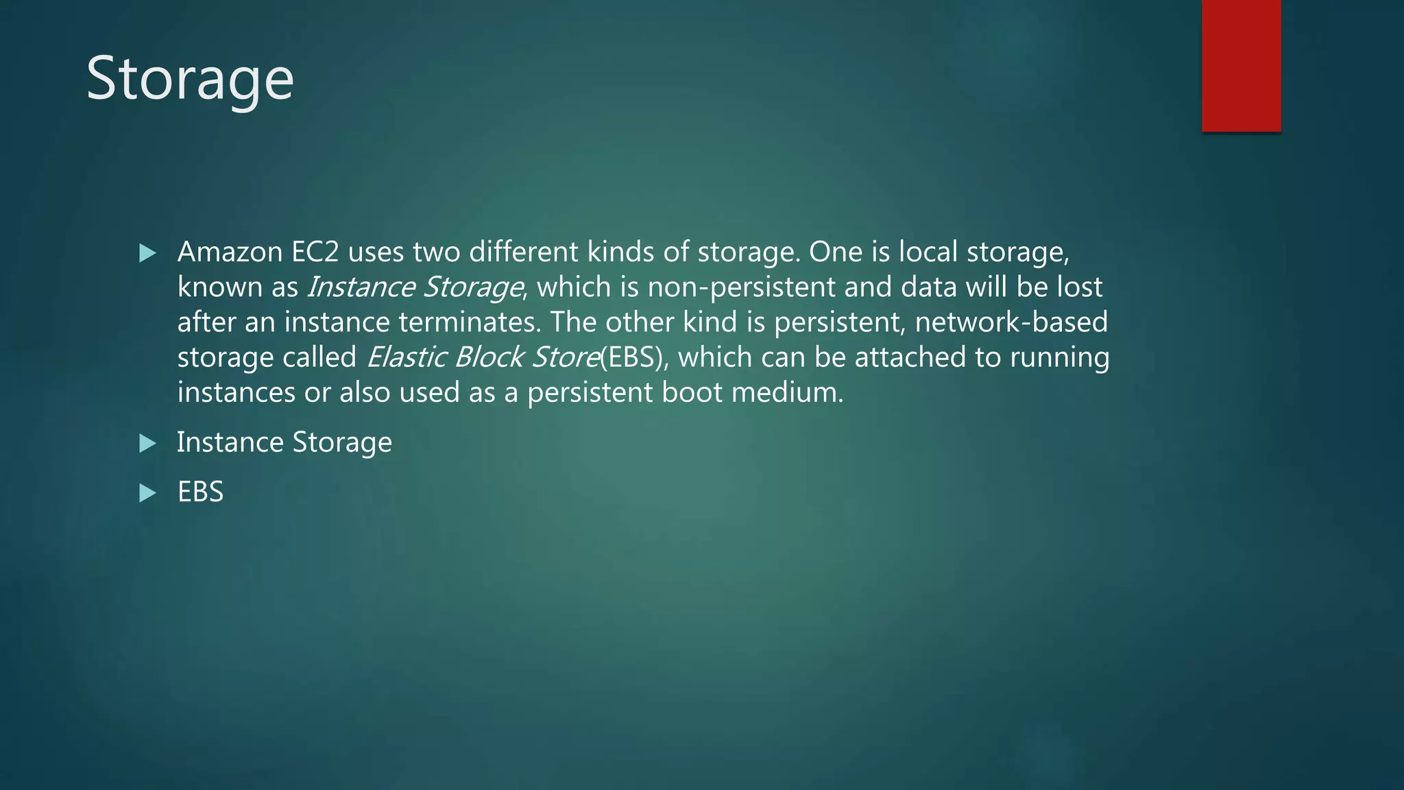 Storage
 Amazon EC2 uses two different kinds of storage. One is local storage,
known as Instance Storage, which is non-persistent and data will be lost
after an instance terminates. The other kind is persistent, network-based
storage called Elastic Block Store(EBS), which can be attached to running
instances or also used as a persistent boot medium.
 Instance Storage
 EBS
 
