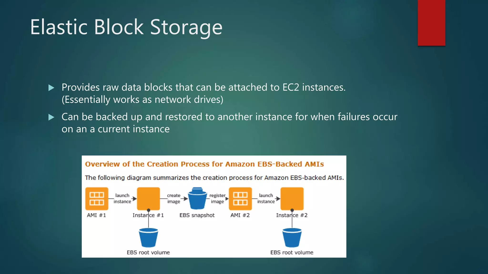 Elastic Block Storage
 Provides raw data blocks that can be attached to EC2 instances.
(Essentially works as network drives)
 Can be backed up and restored to another instance for when failures occur
on an a current instance
 