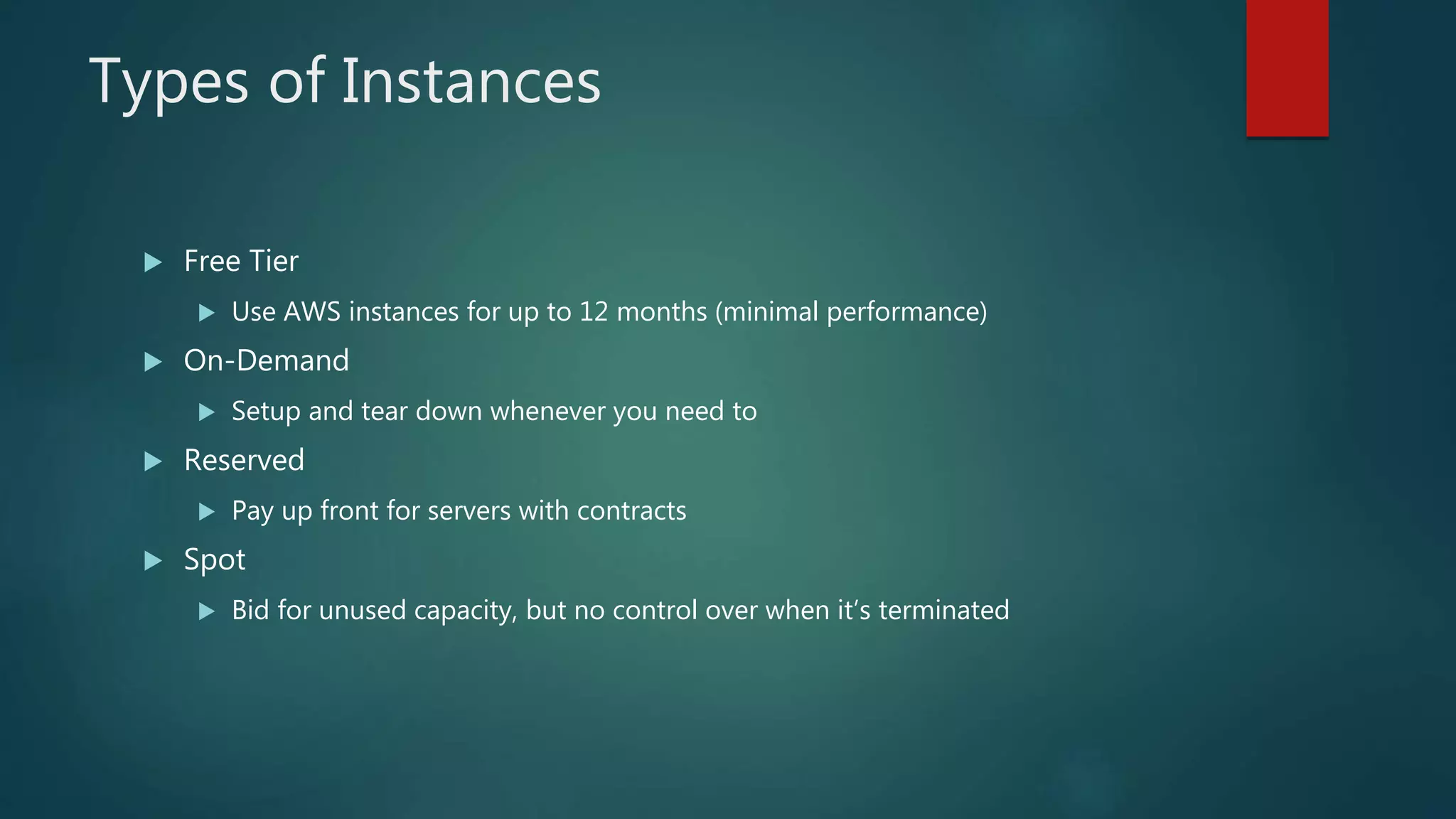 Types of Instances
 Free Tier
 Use AWS instances for up to 12 months (minimal performance)
 On-Demand
 Setup and tear down whenever you need to
 Reserved
 Pay up front for servers with contracts
 Spot
 Bid for unused capacity, but no control over when it’s terminated
 