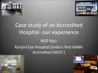 Case study of an Accredited 
Hospital- our experience 
NSD Raju 
Ranjini Eye Hospital (India’s first NABH 
Accredited SHCO ) 
 