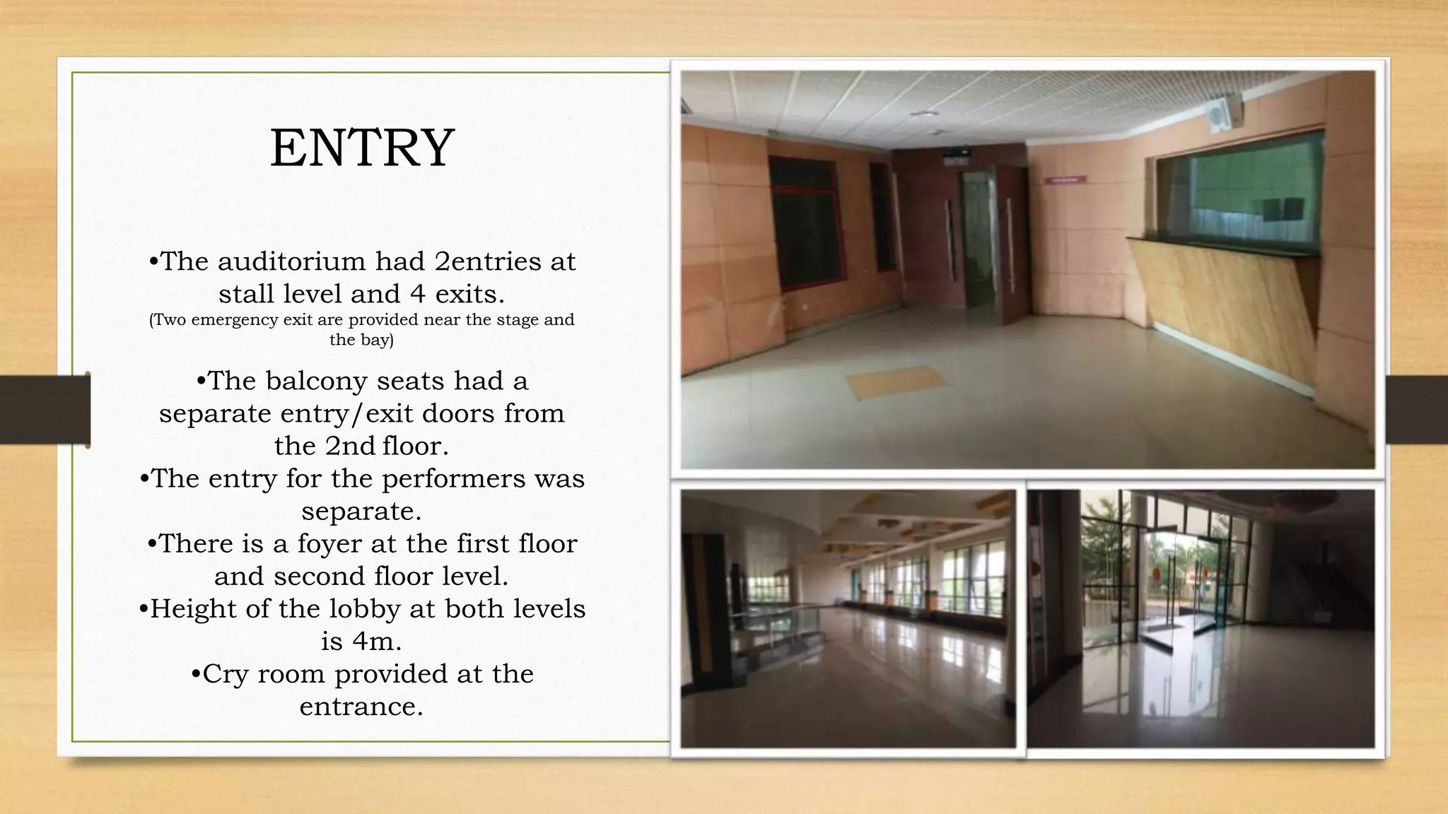 ENTRY
•The auditorium had 2entries at
stall level and 4 exits.
(Two emergency exit are provided near the stage and
the bay)
•The balcony seats had a
separate entry/exit doors from
the 2nd floor.
•The entry for the performers was
separate.
•There is a foyer at the first floor
and second floor level.
•Height of the lobby at both levels
is 4m.
•Cry room provided at the
entrance.
 