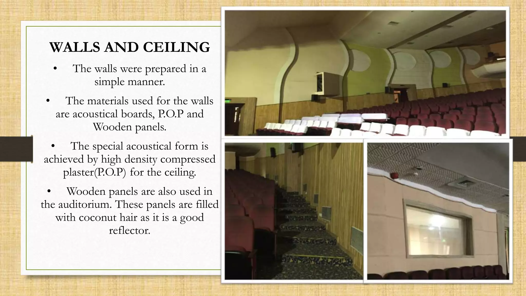 WALLS AND CEILING
• The walls were prepared in a
simple manner.
• The materials used for the walls
are acoustical boards, P.O.P and
Wooden panels.
• The special acoustical form is
achieved by high density compressed
plaster(P.O.P) for the ceiling.
• Wooden panels are also used in
the auditorium. These panels are filled
with coconut hair as it is a good
reflector.
 