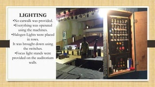 LIGHTING
•No catwalk was provided.
•Everything was operated
using the machines.
•Halogen Lights were placed
in rows.
It was brought down using
the switches.
•Focus light stands were
provided on the auditorium
walls.
 