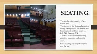 SEATING.
•The total seating capacity of the
theatre is 952.
•The theatre is fan shaped, hence the
seating arrangements are divided into
three segments and two levels i.e.
Stall: 748, Balcony: 204.
•The two aisles divide the seating
into three segments on both the
levels.
• The flooring was carpet covered
over the rcc.
 