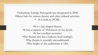 •Ankushrao Landge Natyagruh was inaugrated in 2008.
•Major hub for various theatre and other cultural activities.
• It is built by PCMC.
•It is a fan shaped theater.
•It has a capacity of 952viewers in two levels.
•It has excellent acoustics.
•The theater also has a balcony level seating's.
•The theatre is centrally airconditioned.
•The height of the auditorium is 12m.
 