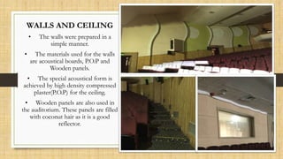 WALLS AND CEILING
• The walls were prepared in a
simple manner.
• The materials used for the walls
are acoustical boards, P.O.P and
Wooden panels.
• The special acoustical form is
achieved by high density compressed
plaster(P.O.P) for the ceiling.
• Wooden panels are also used in
the auditorium. These panels are filled
with coconut hair as it is a good
reflector.
 