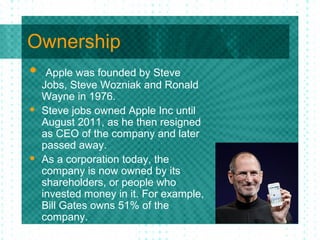 Ownership
 Apple was founded by Steve
    Jobs, Steve Wozniak and Ronald
    Wayne in 1976.
   Steve jobs owned Apple Inc until
    August 2011, as he then resigned
    as CEO of the company and later
    passed away.
   As a corporation today, the
    company is now owned by its
    shareholders, or people who
    invested money in it. For example,
    Bill Gates owns 51% of the
    company.
 